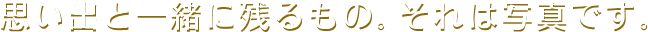思い出と一緒に残るもの。それは写真です。